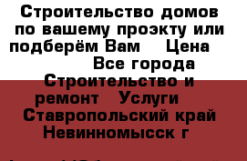 Строительство домов по вашему проэкту или подберём Вам  › Цена ­ 12 000 - Все города Строительство и ремонт » Услуги   . Ставропольский край,Невинномысск г.